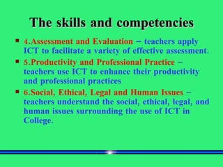 The skills and competencies 4.Assessment and Evaluation   – teachers apply ICT to facilitate a variety of effective assessment. 5.Productivity and Professional Practice  –  teachers use ICT to enhance their productivity and professional practices 6.Social, Ethical, Legal and Human Issues  –  teachers understand the social, ethical, legal, and human issues surrounding the use of ICT in College. 