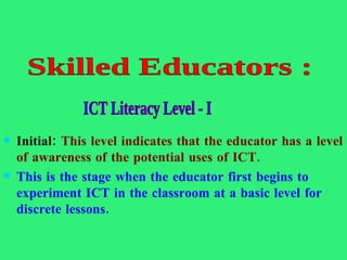 Initial:  This level indicates that the educator has a level of awareness of the potential uses of ICT.  This is the stage when the educator first begins to experiment ICT in the classroom at a basic level for discrete   lessons.  Skilled Educators :  ICT Literacy Level - I  