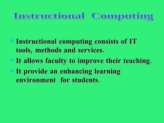 Instructional computing consists of IT tools, methods and services. It allows faculty to improve their teaching. It provide an enhancing learning environment  for students. Instructional  Computing 