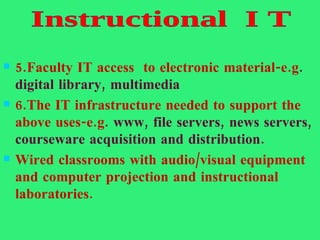 5.Faculty IT access  to electronic material-e.g . digital library, multimedia 6.The IT infrastructure needed to support the above uses-e.g . www, file servers, news servers, courseware acquisition and distribution. Wired classrooms with audio/visual equipment and computer projection and instructional laboratories. Instructional  I T 