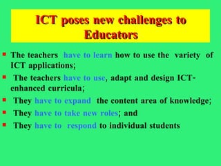 ICT poses new challenges to Educators The teachers  have to learn  how to use the  variety  of ICT applications; The teachers  have to use , adapt and design ICT-enhanced curricula; They  have to expand   the content area of knowledge; They  have to take new roles ; and  They  have to  respond  to individual students 