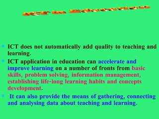 ICT does not automatically add quality to teaching and learning.  ICT application in education can  accelerate and improve learning  on a number of fronts from  basic skills, problem solving, information management, establishing life-long learning habits and concepts development . It can also provide the means of gathering, connecting and analysing data about teaching and learning. ICT in Education 