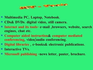 Multimedia PC, Laptop, Notebook. CDs& DVDs. digital video, still camera. Internet and its tools-  e-mail ,browsers, website, search engines, chat etc. Computer aided instruction &  computer mediated conferencing , video/audio conferencing. Digital libraries  , e-books& electronic publications. Interactive TVs. Microsoft publishing  -news letter, poster, brochure. ICT - Tools 