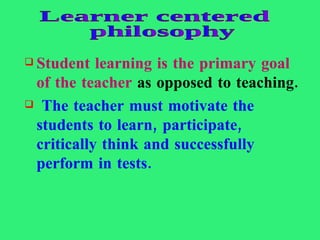 Student learning is the primary goal of the teacher  as opposed to teaching. The teacher must motivate the students to learn, participate, critically think and successfully perform in tests. Learner centered philosophy 