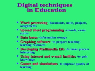 Word processing  -documents, notes, projects, assignments Spread sheet programming  -records, exam scores Data bases  -information storage Graphing software  -to prepare teaching-learning resources Developing Multimedia kits  -to make process interesting Using internet and e-mail facilities  -to gain knowledge Games and simulations  -to improve quality of learning Digital techniques in Education 