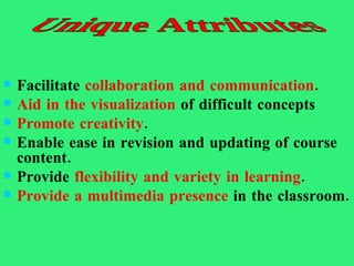 Facilitate  collaboration and communication .  Aid in the visualization  of difficult concepts  Promote creativity .  Enable ease in revision and updating of course content.  Provide  flexibility and variety in learning .  Provide a multimedia presence  in the classroom.  Unique Attributes 