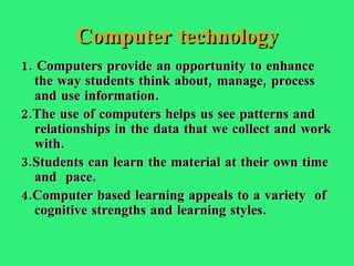 Computer technology 1. Computers provide an opportunity to enhance the way students think about, manage, process and use information. 2.The use of computers helps us see patterns and relationships in the data that we collect and work with. 3.Students can learn the material at their own time and  pace. 4.Computer based learning appeals to a variety  of cognitive strengths and learning styles. 