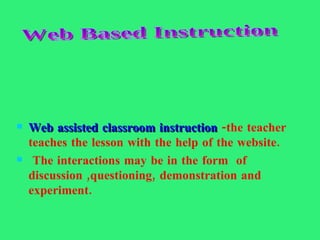 Web assisted classroom instruction  -the teacher teaches the lesson with the help of the website. The interactions may be in the form  of discussion ,questioning, demonstration and experiment. Web Based Instruction 