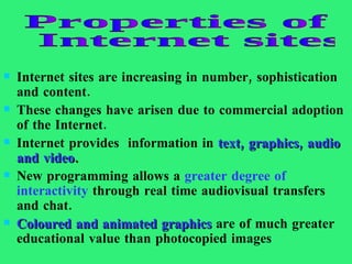 Internet sites are increasing in number, sophistication and content.  These changes have arisen due to commercial adoption of the Internet.  Internet provides  information in  text, graphics, audio and video .  New programming allows a  greater degree of interactivity  through real time audiovisual transfers and chat.  Coloured and animated graphics  are of much greater educational value than photocopied images  Properties of Internet sites  