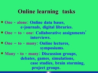 Online learning  tasks One - alone:  Online data bases,  e-journals, digital libraries. One – to - one:  Collaborative assignments’  interviews. One – to - many:  Online lectures,  symposiums. Many - to - many : Discussion groups,  debates, games, simulations,  case studies, brain storming,   project groups. 