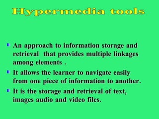 An approach to information storage and retrieval  that provides multiple linkages among elements . It allows the learner to navigate easily from one piece of information to another. It is the storage and retrieval of text, images audio and video files.  Hypermedia tools 