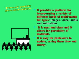 It provides a platform for incorporating a variety of different kinds of multi-media file types:   images, video, audio and animations. It is neat and clean and it allows for portability of materials. It is easy for professors to update, saving them time and energy.  Power point Presentation 