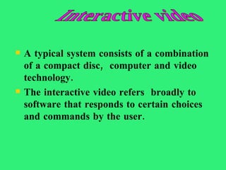 A typical system consists of a combination of a compact disc,  computer and video technology.  The interactive video refers  broadly to software that responds to certain choices and commands by the user. Interactive video  