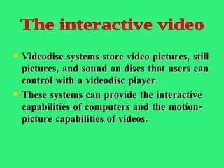 Videodisc systems store video pictures, still pictures, and sound on discs that users can control with a videodisc player.  These systems can provide the interactive capabilities of computers and the motion-picture capabilities of videos.  The interactive video 
