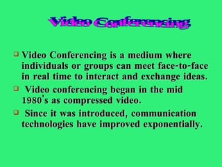 Video Conferencing is a medium where individuals or groups can meet face-to-face in real time to interact and exchange ideas. Video conferencing began in the mid 1980's as compressed video. Since it was introduced, communication technologies have improved exponentially.  Video Conferencing 