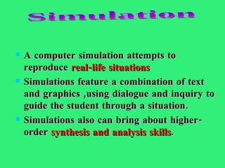 A computer simulation attempts to reproduce   real-life situations   Simulations feature a combination of text and graphics ,using dialogue and inquiry to guide the student through a situation.  Simulations also can bring about   higher-order  synthesis and analysis skills . Simulation 