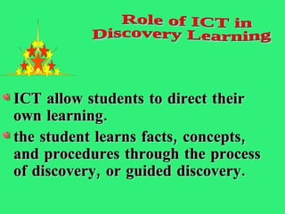 ICT allow students to direct their own learning.  the student learns facts, concepts, and procedures through the process of discovery, or guided discovery.  Role of ICT in  Discovery Learning 