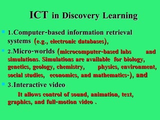 ICT  in Discovery Learning 1.Computer-based information retrieval  systems   (e.g., electronic databases), 2. Micro-worlds   (microcomputer-based labs  and simulations.  Simulations are available  for biology, genetics, geology, chemistry,  physics, environment, social studies,  economics, and mathematics- ),  and 3.Interactive video   It allows control of sound, animation, text,  graphics, and full-motion video   . 