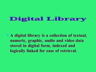 A digital library is a collection of textual, numeric, graphic, audio and video data stored in digital form, indexed and logically linked for ease of retrieval.  Digital Library 
