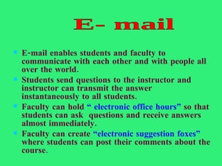 E-mail enables students and faculty to communicate with each other and with people all over the world. Students send questions to the instructor and instructor can transmit the answer instantaneously to all students. Faculty can hold  “ electronic office hours”  so that students can ask  questions and receive answers almost immediately. Faculty can create  “electronic suggestion foxes”  where students can post their comments about the course. E- mail 