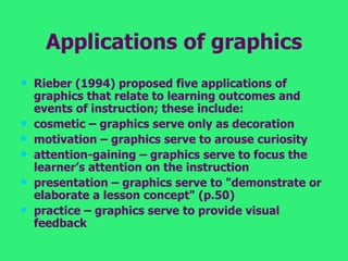 Applications of graphics Rieber (1994) proposed five applications of graphics that relate to learning outcomes and events of instruction; these include:  cosmetic – graphics serve only as decoration  motivation – graphics serve to arouse curiosity  attention-gaining – graphics serve to focus the learner’s attention on the instruction  presentation – graphics serve to "demonstrate or elaborate a lesson concept" (p.50)  practice – graphics serve to provide visual feedback 