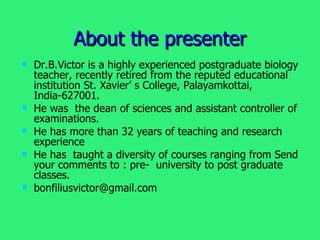 About the presenter Dr.B.Victor is a highly experienced postgraduate biology teacher, recently retired from the reputed educational institution St. Xavier’ s College, Palayamkottai, India-627001. He was  the dean of sciences and assistant controller of examinations. He has more than 32 years of teaching and research experience He has  taught a diversity of courses ranging from Send your comments to : pre-  university to post graduate classes. [email_address] 