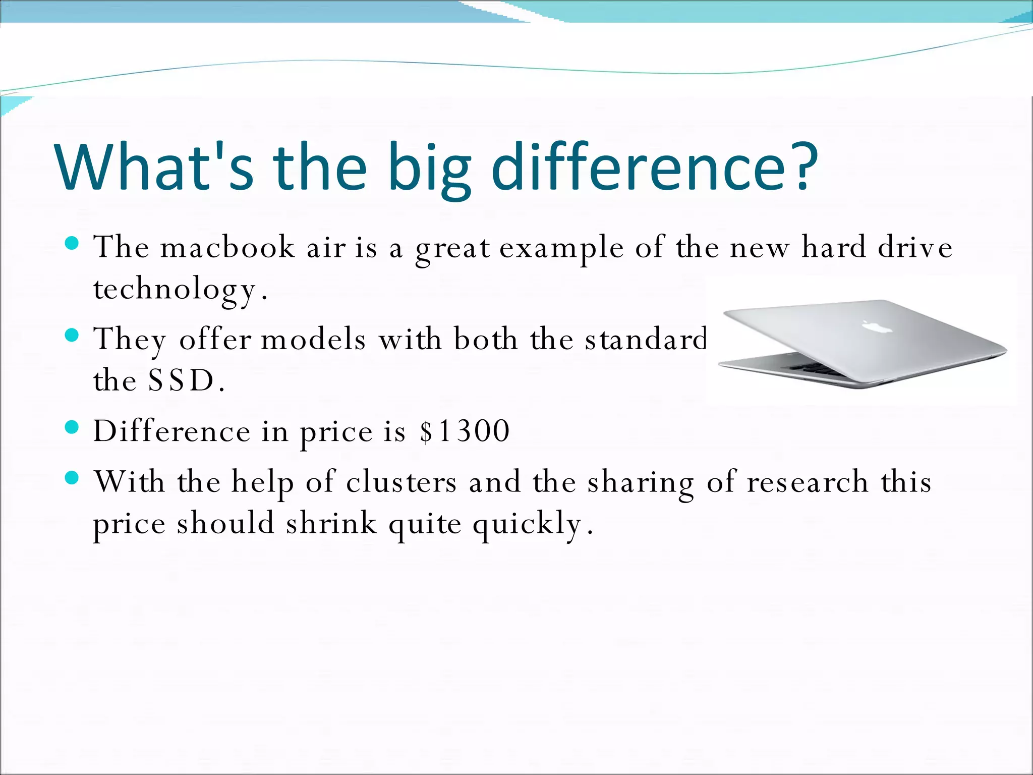 What's the big difference? The macbook air is a great example of the new hard drive technology. They offer models with both the standard hard drive and the SSD. Difference in price is $1300 With the help of clusters and the sharing of research this price should shrink quite quickly. 