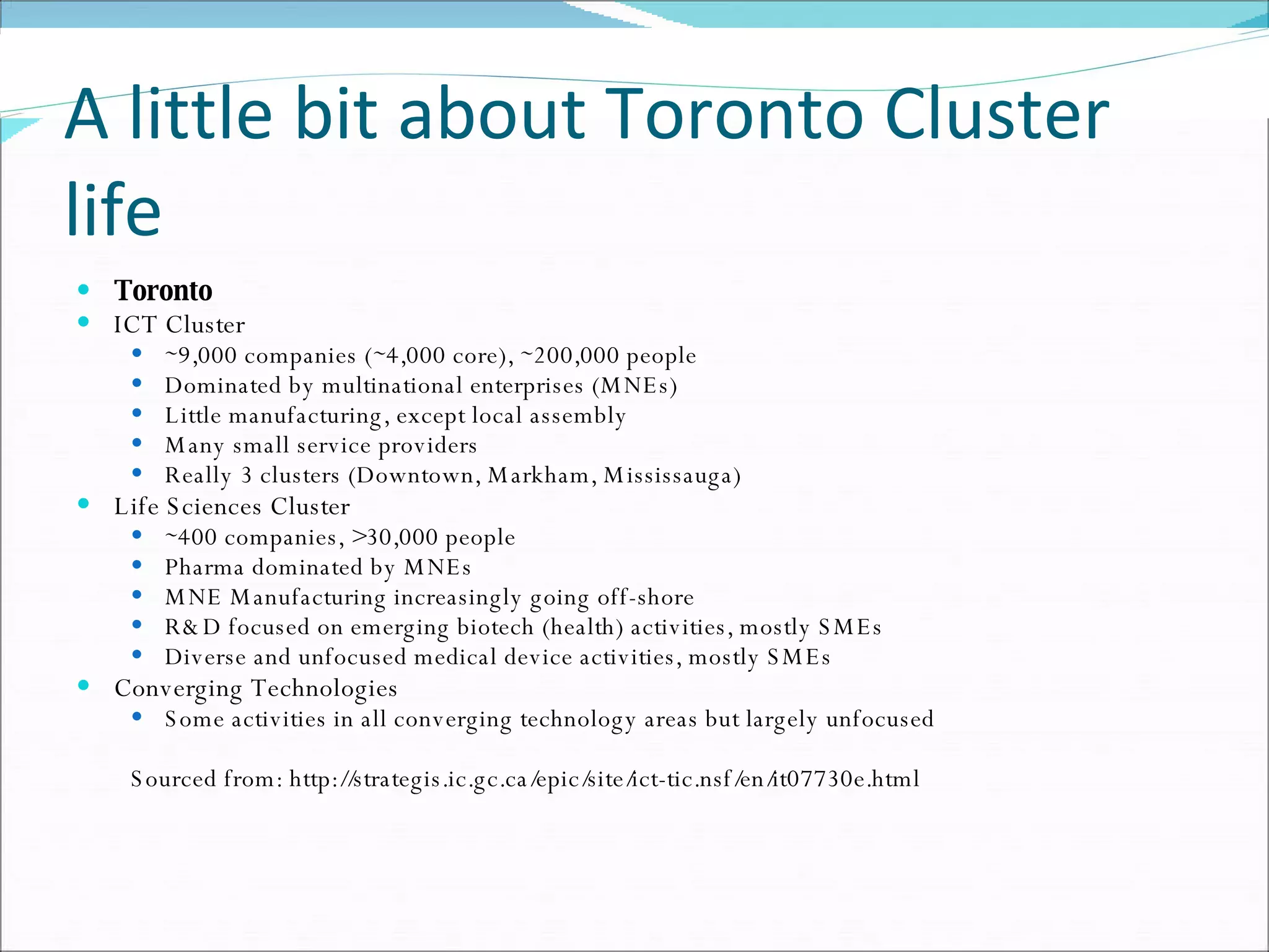 A little bit about Toronto Cluster life Toronto ICT Cluster  ∼ 9,000 companies (∼4,000 core), ∼200,000 people  Dominated by multinational enterprises (MNEs)  Little manufacturing, except local assembly  Many small service providers  Really 3 clusters (Downtown, Markham, Mississauga)  Life Sciences Cluster  ∼ 400 companies, >30,000 people  Pharma dominated by MNEs  MNE Manufacturing increasingly going off-shore  R&D focused on emerging biotech (health) activities, mostly SMEs  Diverse and unfocused medical device activities, mostly SMEs  Converging Technologies  Some activities in all converging technology areas but largely unfocused  Sourced from: http://strategis.ic.gc.ca/epic/site/ict-tic.nsf/en/it07730e.html 