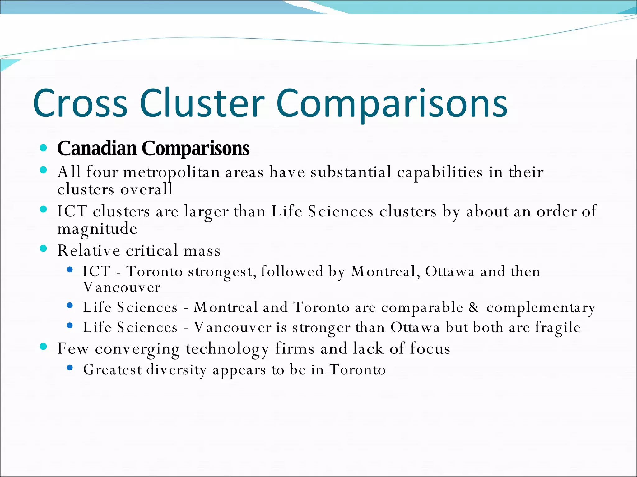 Cross Cluster Comparisons Canadian Comparisons All four metropolitan areas have substantial capabilities in their clusters overall  ICT clusters are larger than Life Sciences clusters by about an order of magnitude  Relative critical mass  ICT - Toronto strongest, followed by Montreal, Ottawa and then Vancouver  Life Sciences - Montreal and Toronto are comparable & complementary  Life Sciences - Vancouver is stronger than Ottawa but both are fragile  Few converging technology firms and lack of focus  Greatest diversity appears to be in Toronto  