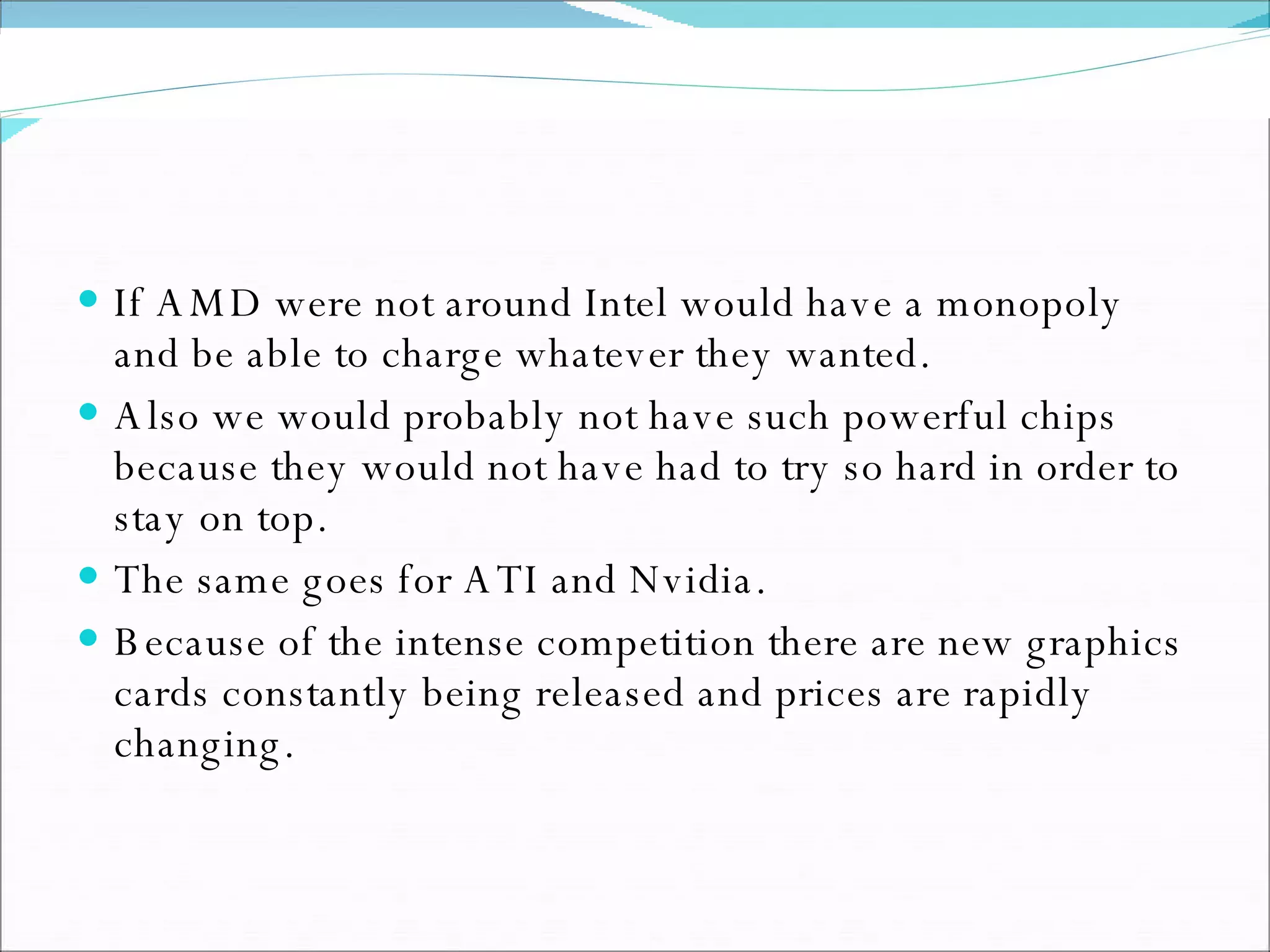 If AMD were not around Intel would have a monopoly and be able to charge whatever they wanted. Also we would probably not have such powerful chips because they would not have had to try so hard in order to stay on top. The same goes for ATI and Nvidia.  Because of the intense competition there are new graphics cards constantly being released and prices are rapidly changing. 