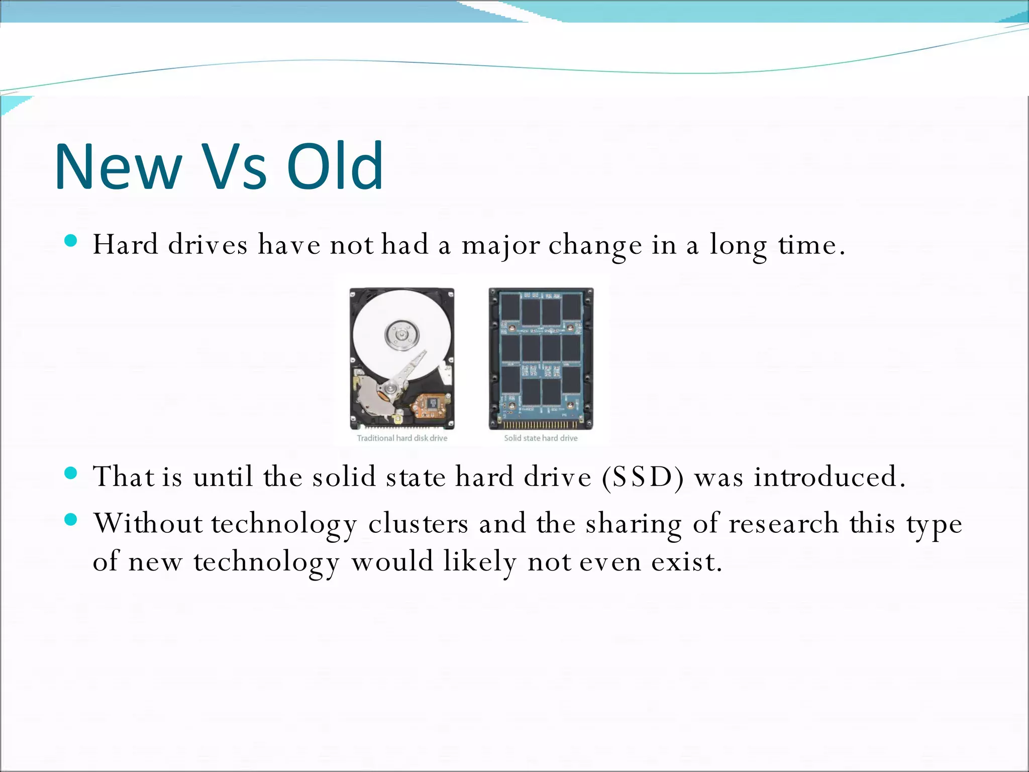 New Vs Old Hard drives have not had a major change in a long time. That is until the solid state hard drive (SSD) was introduced. Without technology clusters and the sharing of research this type of new technology would likely not even exist. 