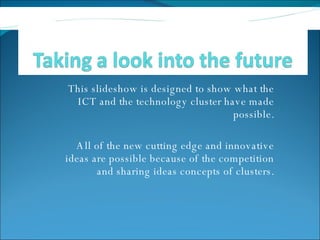 This slideshow is designed to show what the ICT and the technology cluster have made possible. All of the new cutting edge and innovative ideas are possible because of the competition and sharing ideas concepts of clusters. 