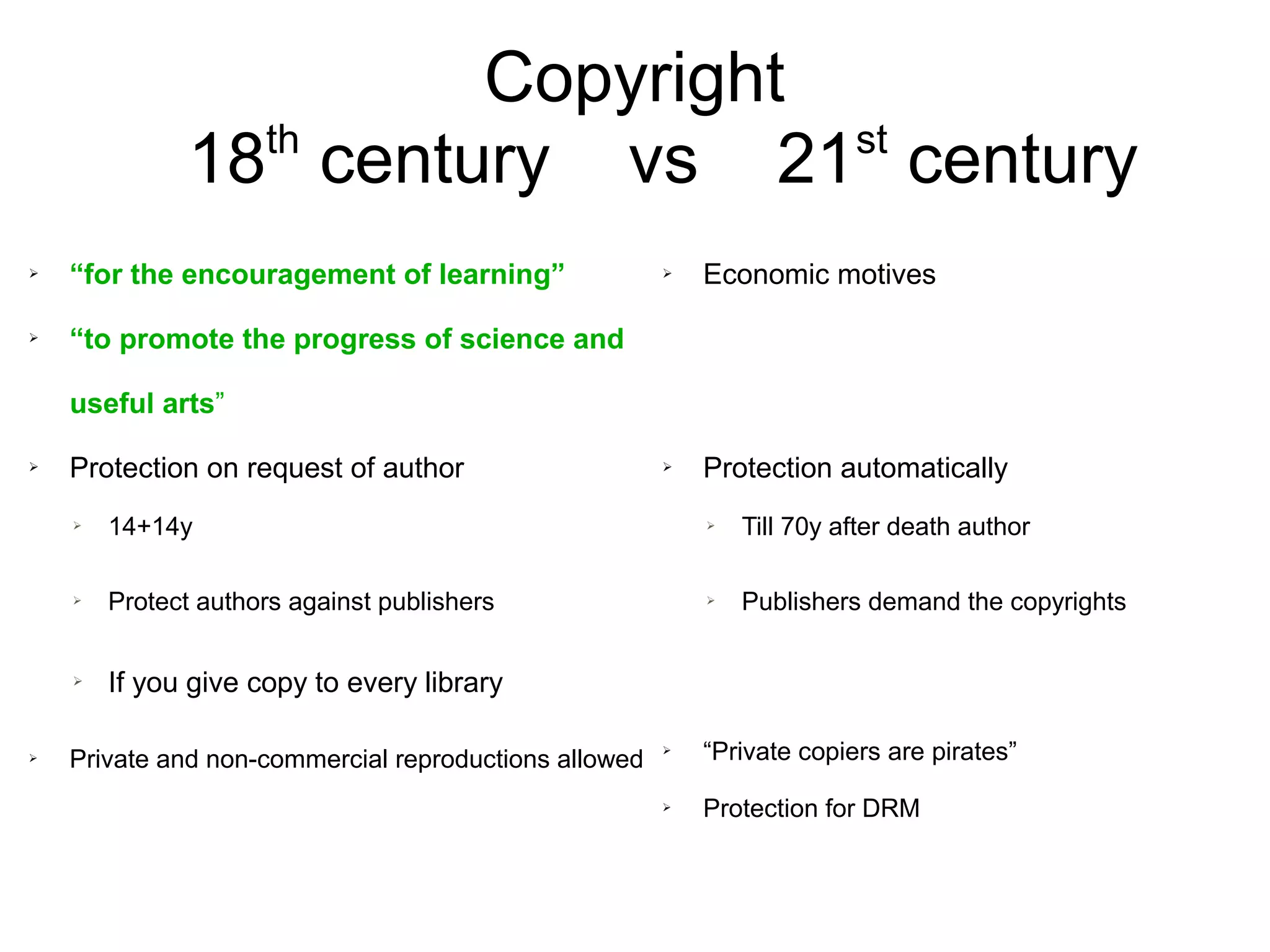 Copyright
18th
century vs 21st
century
➢ “for the encouragement of learning”
➢ “to promote the progress of science and
useful arts”
➢ Protection on request of author
➢ 14+14y
➢ Protect authors against publishers
➢ If you give copy to every library
➢ Private and non-commercial reproductions allowed
➢ Economic motives
➢ Protection automatically
➢ Till 70y after death author
➢ Publishers demand the copyrights
➢ “Private copiers are pirates”
➢ Protection for DRM
 