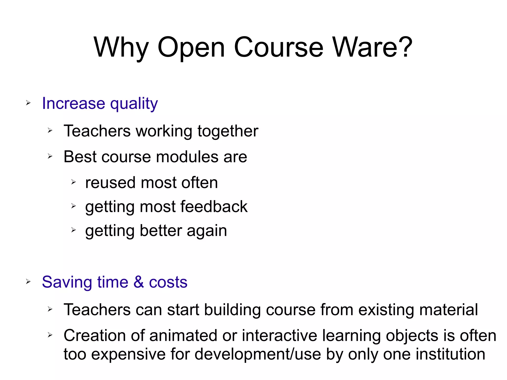 Why Open Course Ware?
➢ Increase quality
➢ Teachers working together
➢ Best course modules are
➢ reused most often
➢ getting most feedback
➢ getting better again
➢ Saving time & costs
➢ Teachers can start building course from existing material
➢ Creation of animated or interactive learning objects is often
too expensive for development/use by only one institution
 
