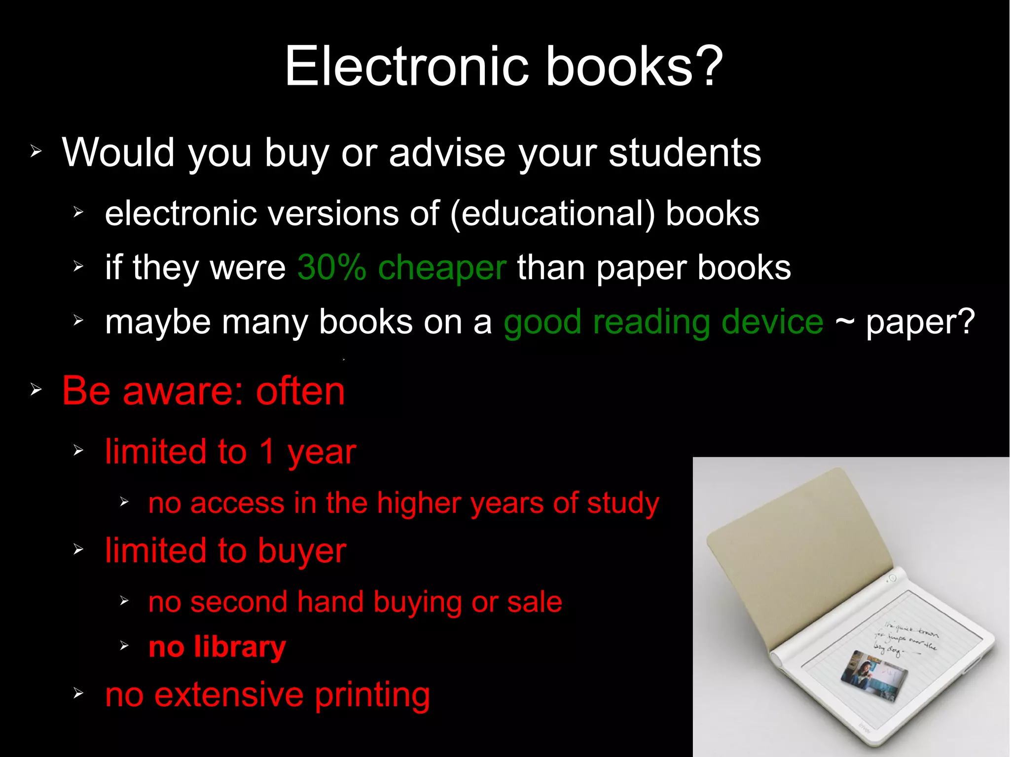 Electronic books?
➢ Would you buy or advise your students
➢ electronic versions of (educational) books
➢ if they were 30% cheaper than paper books
➢ maybe many books on a good reading device ~ paper?
➢
➢ Be aware: often
➢ limited to 1 year
➢ no access in the higher years of study
➢ limited to buyer
➢ no second hand buying or sale
➢ no library
➢ no extensive printing
 