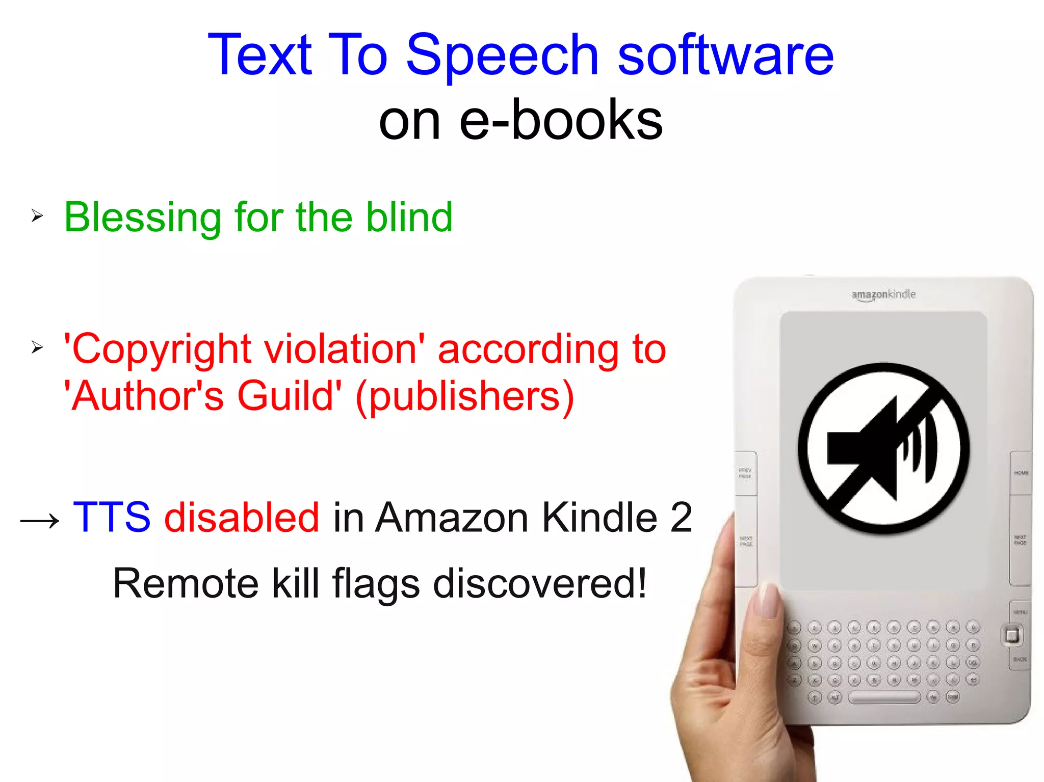 Text To Speech software
on e-books
➢ Blessing for the blind
➢ 'Copyright violation' according to
'Author's Guild' (publishers)
→ TTS disabled in Amazon Kindle 2
Remote kill flags discovered!
 