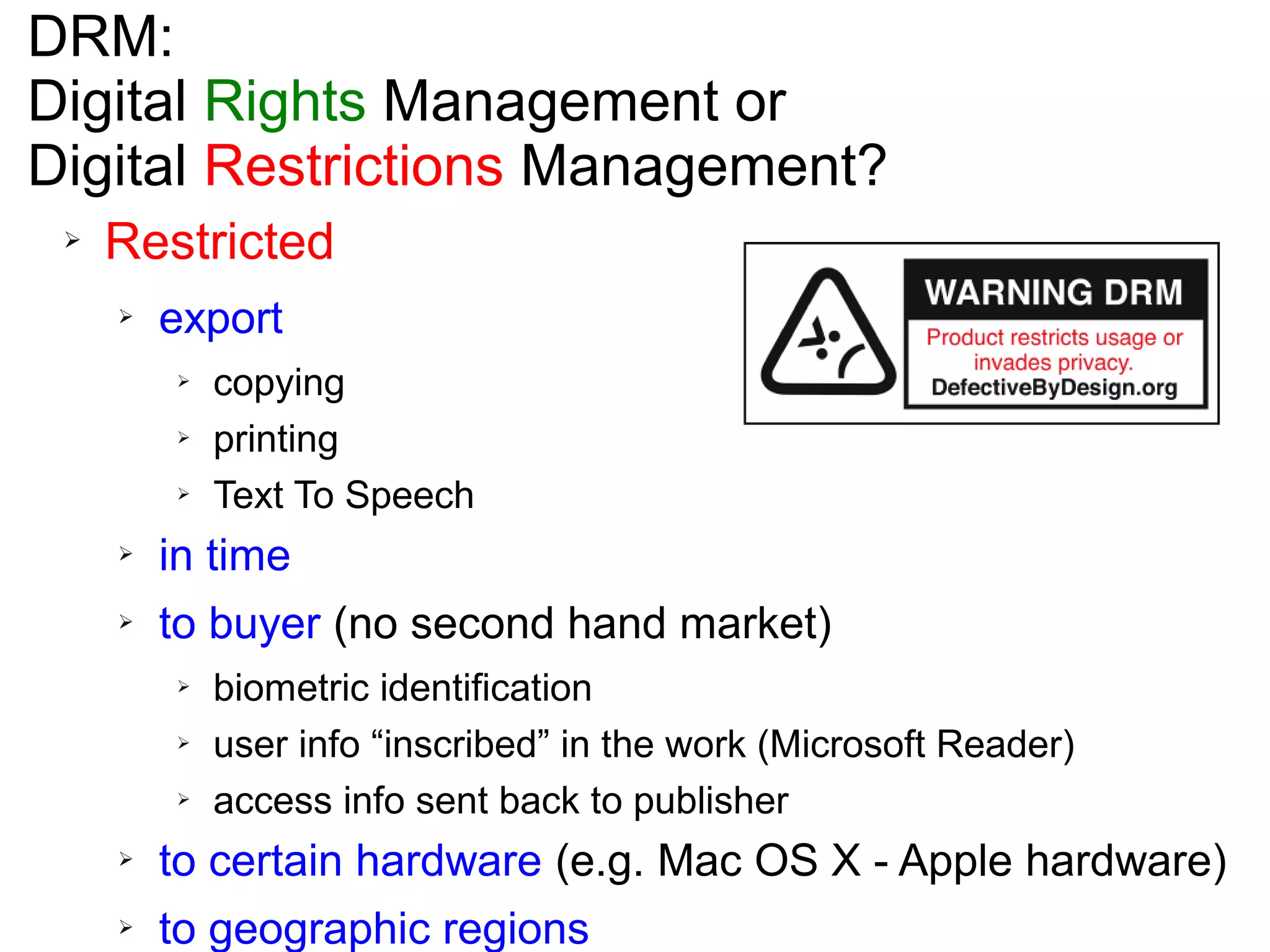 DRM:
Digital Rights Management or
Digital Restrictions Management?
➢ Restricted
➢ export
➢ copying
➢ printing
➢ Text To Speech
➢ in time
➢ to buyer (no second hand market)
➢ biometric identification
➢ user info “inscribed” in the work (Microsoft Reader)
➢ access info sent back to publisher
➢ to certain hardware (e.g. Mac OS X - Apple hardware)
➢ to geographic regions
 