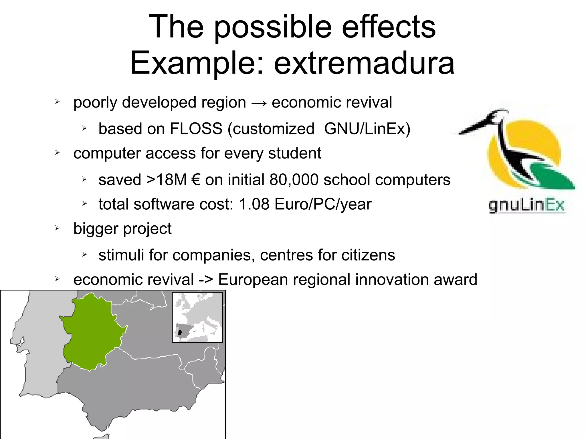 The possible effects
Example: extremadura
➢ poorly developed region → economic revival
➢ based on FLOSS (customized GNU/LinEx)
➢ computer access for every student
➢ saved >18M € on initial 80,000 school computers
➢ total software cost: 1.08 Euro/PC/year
➢ bigger project
➢ stimuli for companies, centres for citizens
➢ economic revival -> European regional innovation award
 
