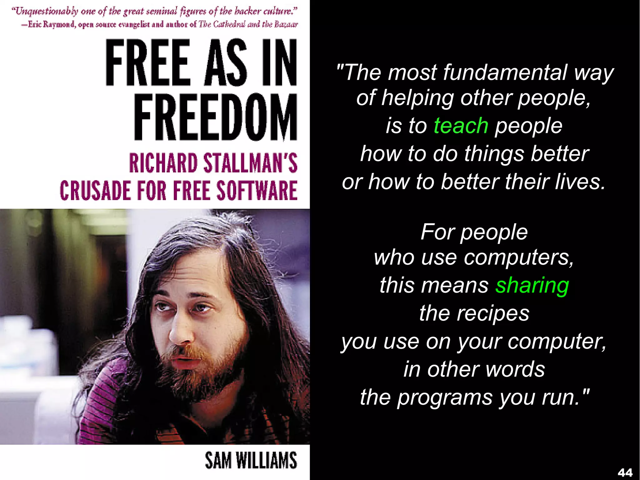 44
"The most fundamental way
of helping other people,
is to teach people
how to do things better
or how to better their lives.
For people
who use computers,
this means sharing
the recipes
you use on your computer,
in other words
the programs you run."
 