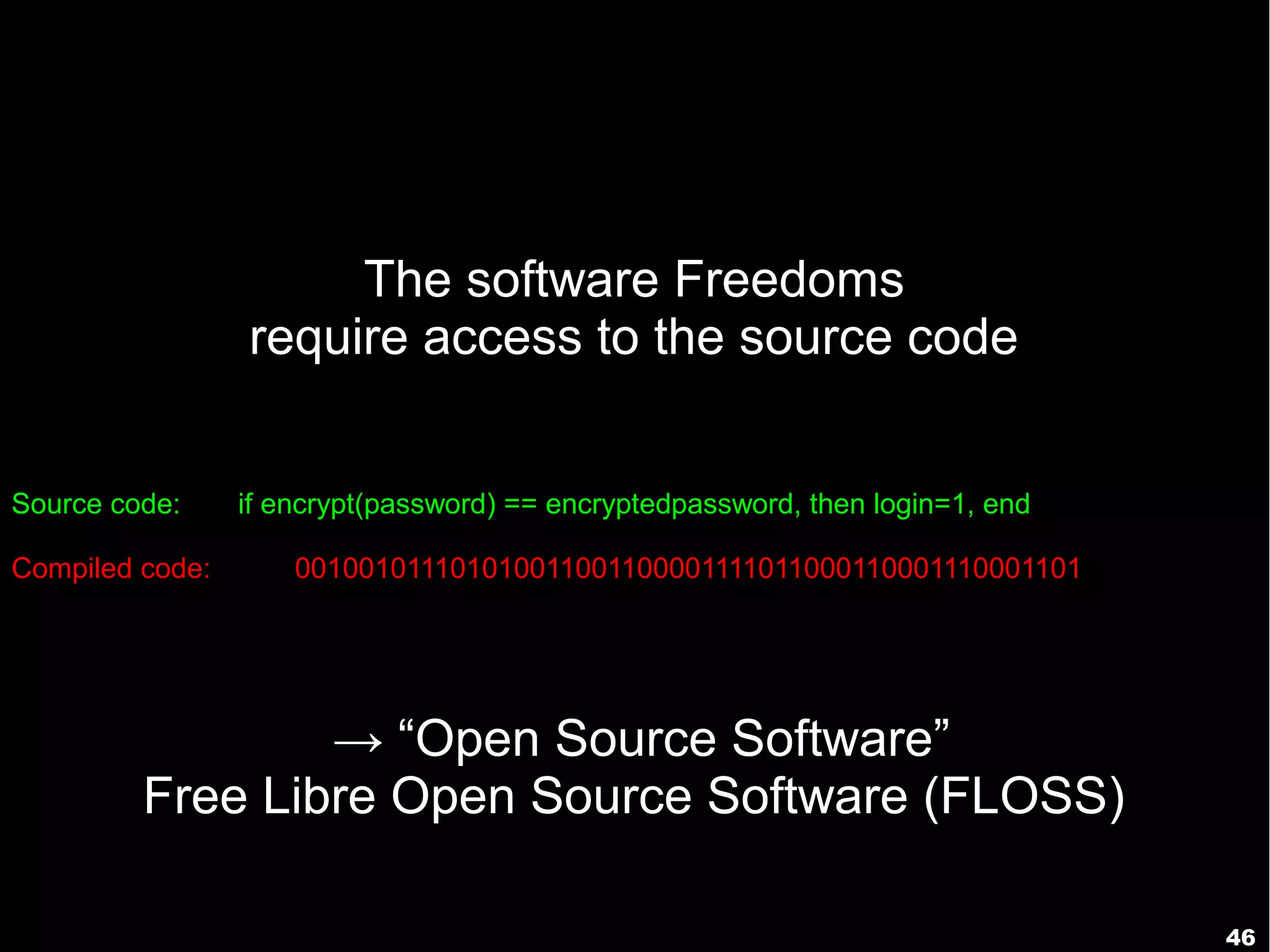 46
The software Freedoms
require access to the source code
→ “Open Source Software”
Free Libre Open Source Software (FLOSS)
Source code: if encrypt(password) == encryptedpassword, then login=1, end
Compiled code: 001001011101010011001100001111011000110001110001101
 