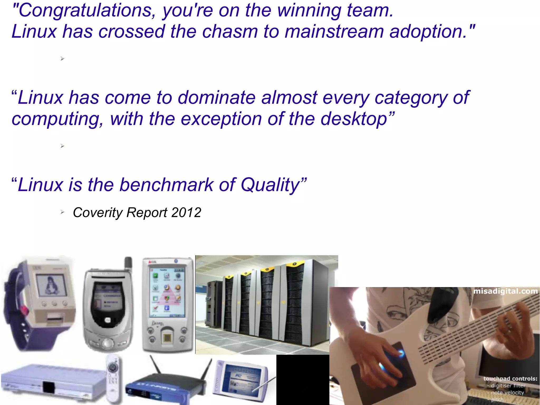 "Congratulations, you're on the winning team.
Linux has crossed the chasm to mainstream adoption."
➢ Jeffrey Hammond, principal analyst at Forrester Research, LinuxCon, 2010
“Linux has come to dominate almost every category of
computing, with the exception of the desktop”
➢ Jim Zemlin, Linux Foundation Executive Director, 2011
“Linux is the benchmark of Quality”
➢ Coverity Report 2012
 