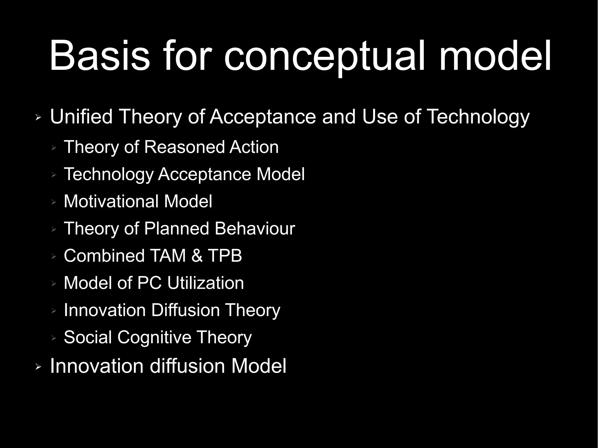 Basis for conceptual model
➢ Unified Theory of Acceptance and Use of Technology
➢ Theory of Reasoned Action
➢ Technology Acceptance Model
➢ Motivational Model
➢ Theory of Planned Behaviour
➢ Combined TAM & TPB
➢ Model of PC Utilization
➢ Innovation Diffusion Theory
➢ Social Cognitive Theory
➢ Innovation diffusion Model
 