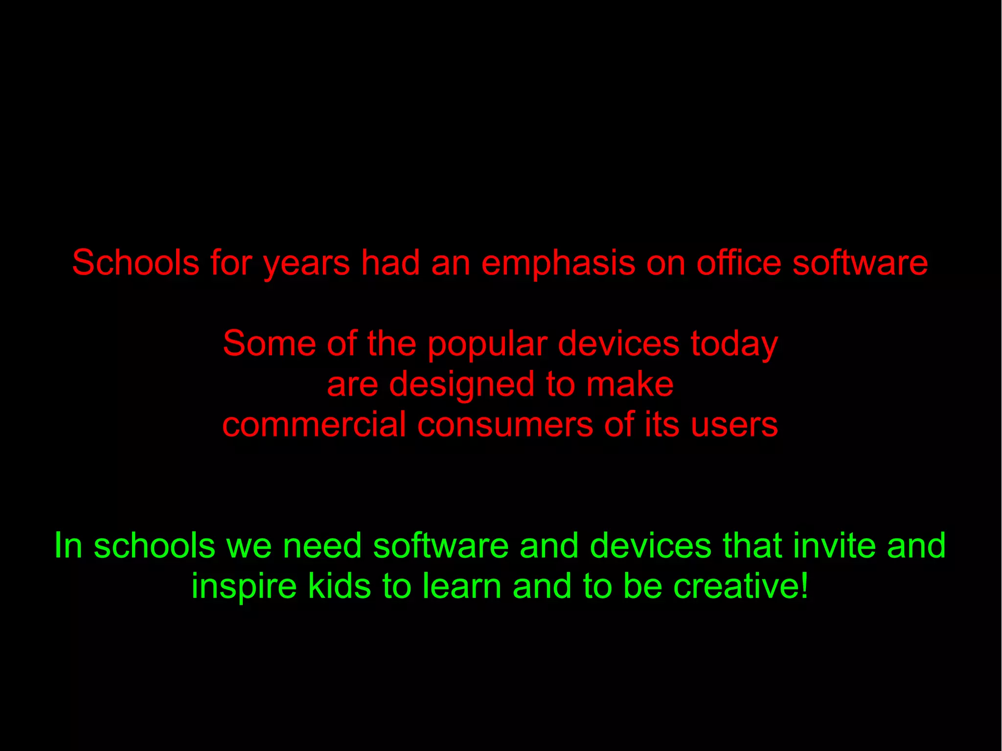Schools for years had an emphasis on office software
Some of the popular devices today
are designed to make
commercial consumers of its users
In schools we need software and devices that invite and
inspire kids to learn and to be creative!
 