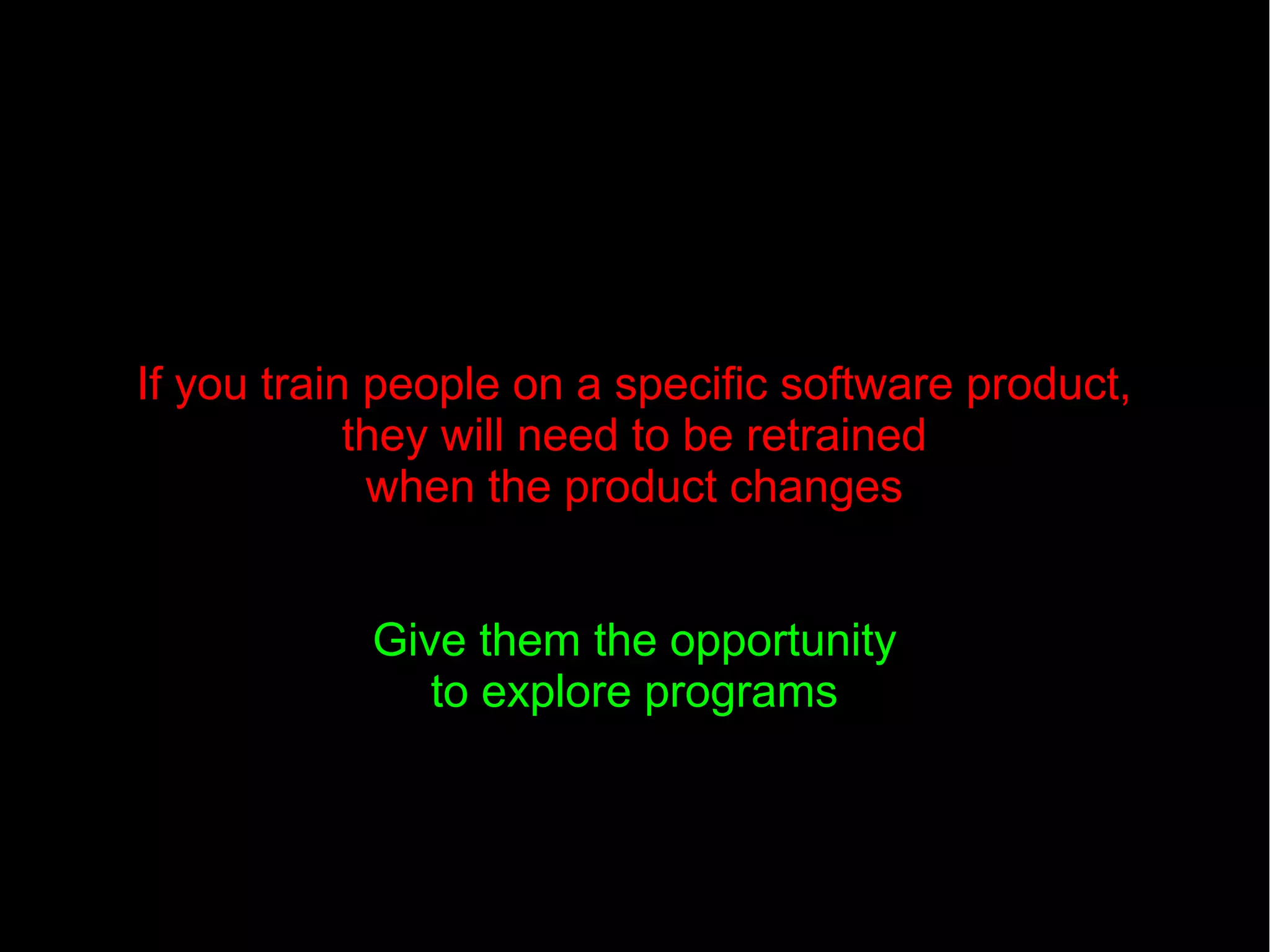 If you train people on a specific software product,
they will need to be retrained
when the product changes
Give them the opportunity
to explore programs
 