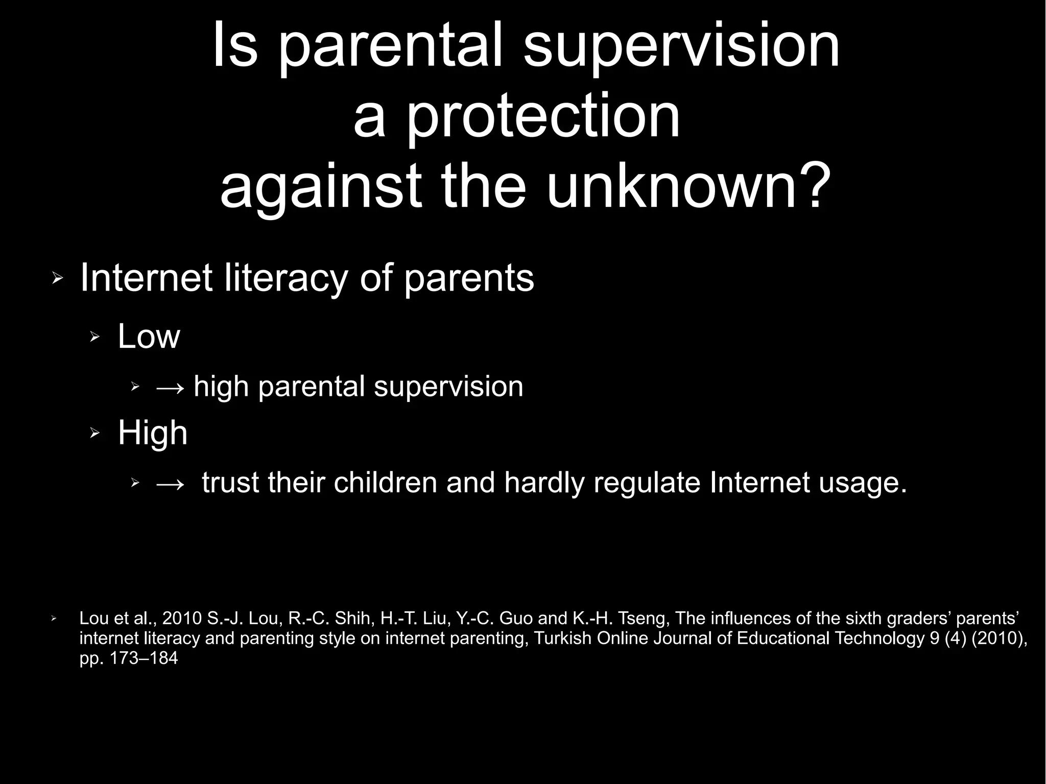 Is parental supervision
a protection
against the unknown?
➢ Internet literacy of parents
➢ Low
➢ → high parental supervision
➢ High
➢ → trust their children and hardly regulate Internet usage.
➢ Lou et al., 2010 S.-J. Lou, R.-C. Shih, H.-T. Liu, Y.-C. Guo and K.-H. Tseng, The influences of the sixth graders’ parents’
internet literacy and parenting style on internet parenting, Turkish Online Journal of Educational Technology 9 (4) (2010),
pp. 173–184
 