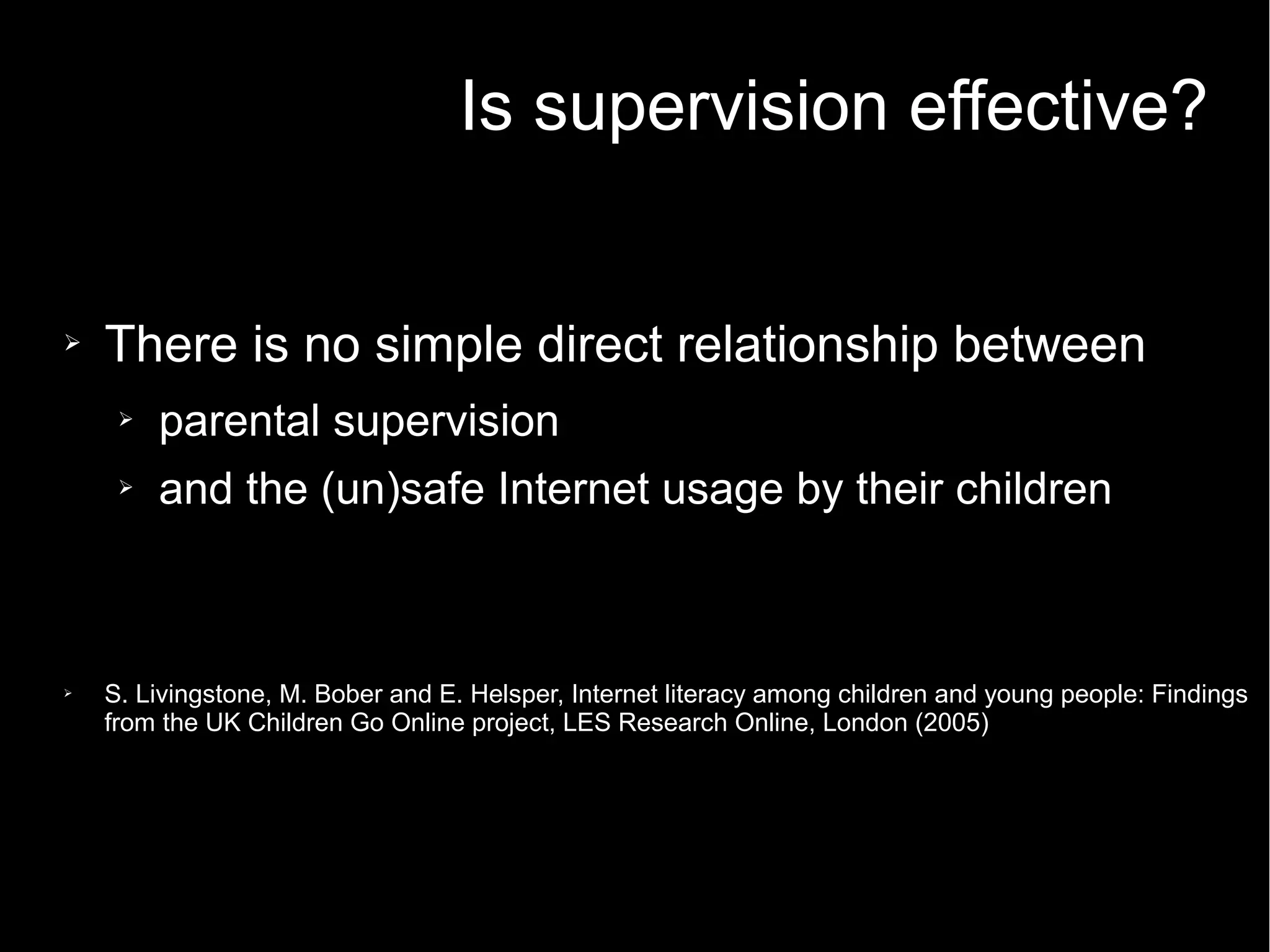 Is supervision effective?
➢ There is no simple direct relationship between
➢ parental supervision
➢ and the (un)safe Internet usage by their children
➢ S. Livingstone, M. Bober and E. Helsper, Internet literacy among children and young people: Findings
from the UK Children Go Online project, LES Research Online, London (2005)
 