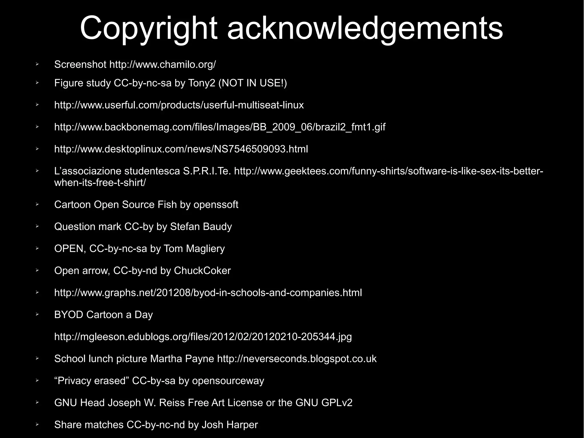 Copyright acknowledgements
➢ Screenshot http://www.chamilo.org/
➢ Figure study CC-by-nc-sa by Tony2 (NOT IN USE!)
➢ http://www.userful.com/products/userful-multiseat-linux
➢ http://www.backbonemag.com/files/Images/BB_2009_06/brazil2_fmt1.gif
➢ http://www.desktoplinux.com/news/NS7546509093.html
➢ L’associazione studentesca S.P.R.I.Te. http://www.geektees.com/funny-shirts/software-is-like-sex-its-better-
when-its-free-t-shirt/
➢ Cartoon Open Source Fish by openssoft
➢ Question mark CC-by by Stefan Baudy
➢ OPEN, CC-by-nc-sa by Tom Magliery
➢ Open arrow, CC-by-nd by ChuckCoker
➢ http://www.graphs.net/201208/byod-in-schools-and-companies.html
➢ BYOD Cartoon a Day
http://mgleeson.edublogs.org/files/2012/02/20120210-205344.jpg
➢ School lunch picture Martha Payne http://neverseconds.blogspot.co.uk
➢ “Privacy erased” CC-by-sa by opensourceway
➢ GNU Head Joseph W. Reiss Free Art License or the GNU GPLv2
➢ Share matches CC-by-nc-nd by Josh Harper
 