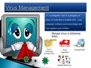 ▣ A computer virus is a program or
piece of code that is loaded onto your
computer without your knowledge and
runs against your wishes.
Don’t
download
unknown files
Scan
regularly
Firewall ON
Install Antivirus
Manage Virus in following
ways:
 