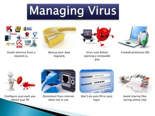Install antivirus from a
reputed co.
Backup your data
regularly
Virus scan before
opening a removable
disk
Firewall protection ON
Configure scan each you
reboot your PC
Disconnect from internet
when not in use
Don’t do auto fill or auto
login
Avoid sharing files
during online chat
 