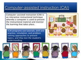 Computer-assisted instruction (CAI) is
an interactive instructional technique
whereby a computer is used to present
the instructional material and monitor
the learning that takes place.
•CAI programs use tutorials, drill and
practice, simulation, and problem
solving approaches to present
topics, and they test the student's
understanding.
 